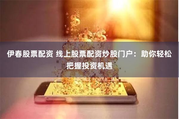 伊春股票配资 线上股票配资炒股门户：助你轻松把握投资机遇