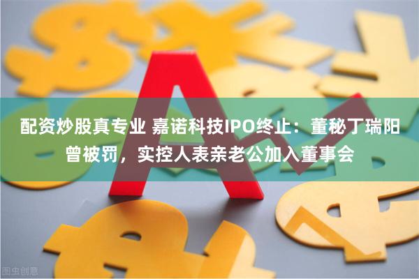 配资炒股真专业 嘉诺科技IPO终止：董秘丁瑞阳曾被罚，实控人表亲老公加入董事会