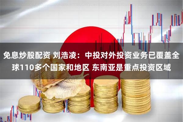 免息炒股配资 刘浩凌：中投对外投资业务已覆盖全球110多个国家和地区 东南亚是重点投资区域