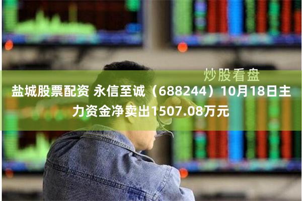 盐城股票配资 永信至诚（688244）10月18日主力资金净卖出1507.08万元