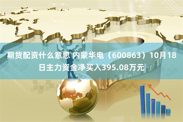 期货配资什么意思 内蒙华电（600863）10月18日主力资金净买入395.08万元