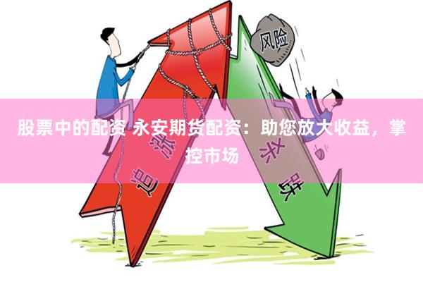 股票中的配资 永安期货配资：助您放大收益，掌控市场