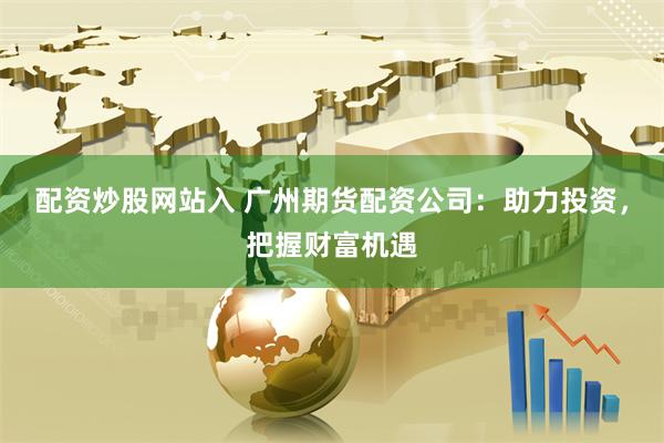 配资炒股网站入 广州期货配资公司：助力投资，把握财富机遇