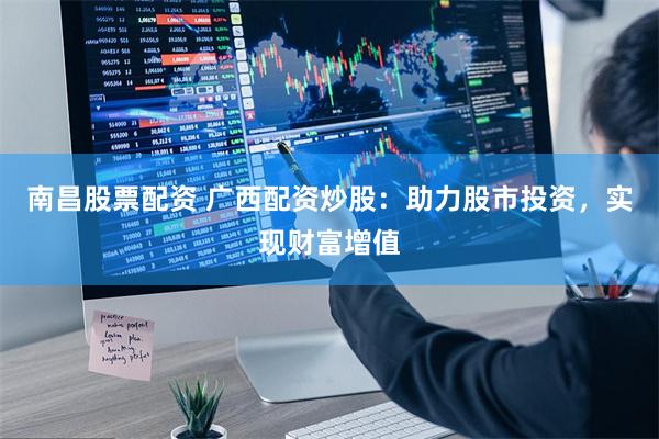 南昌股票配资 广西配资炒股：助力股市投资，实现财富增值