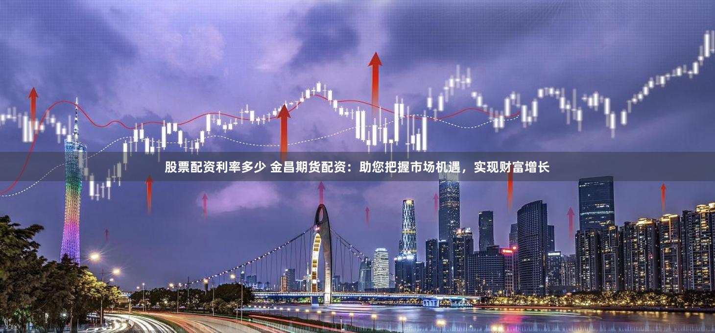 股票配资利率多少 金昌期货配资：助您把握市场机遇，实现财富增长