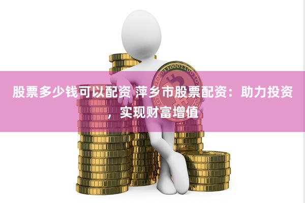 股票多少钱可以配资 萍乡市股票配资：助力投资，实现财富增值