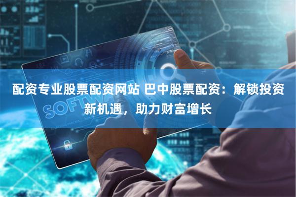 配资专业股票配资网站 巴中股票配资：解锁投资新机遇，助力财富增长