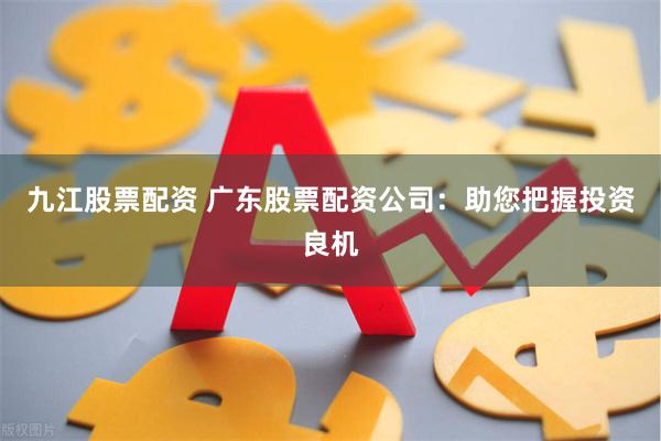 九江股票配资 广东股票配资公司：助您把握投资良机