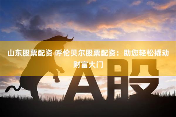 山东股票配资 呼伦贝尔股票配资：助您轻松撬动财富大门