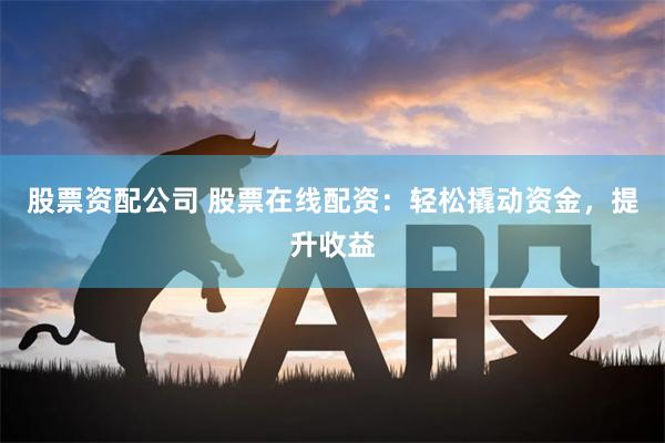 股票资配公司 股票在线配资：轻松撬动资金，提升收益