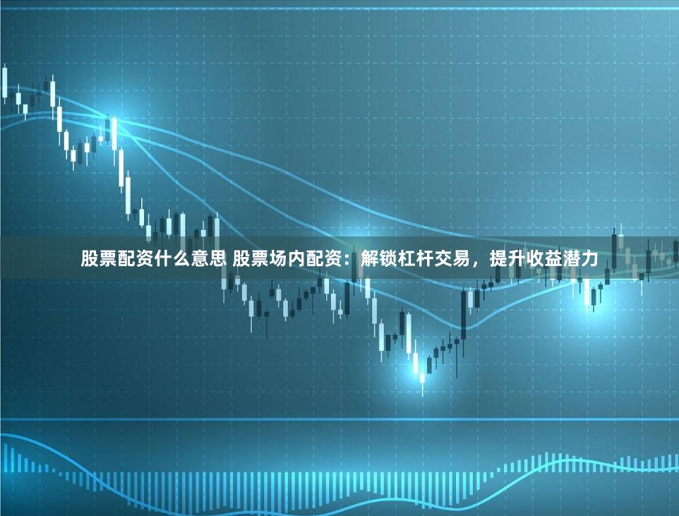 股票配资什么意思 股票场内配资：解锁杠杆交易，提升收益潜力