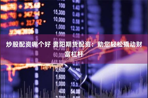 炒股配资哪个好 贵阳期货配资：助您轻松撬动财富杠杆