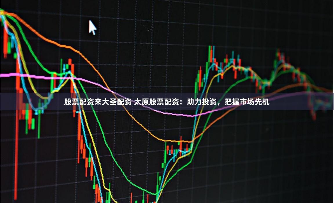 股票配资来大圣配资 太原股票配资：助力投资，把握市场先机