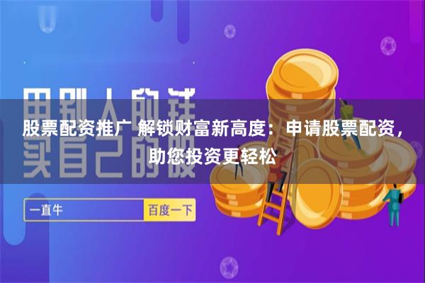 股票配资推广 解锁财富新高度：申请股票配资，助您投资更轻松