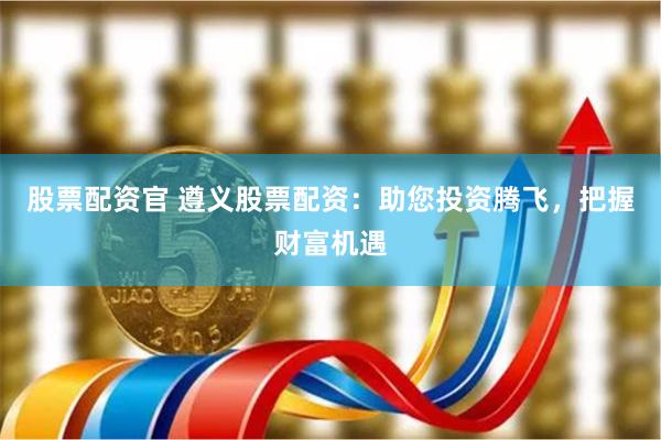 股票配资官 遵义股票配资：助您投资腾飞，把握财富机遇