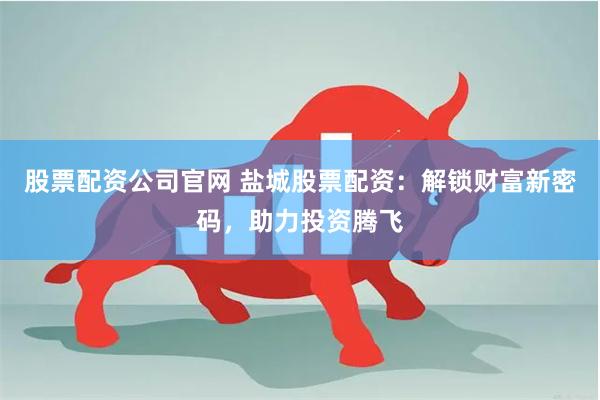 股票配资公司官网 盐城股票配资：解锁财富新密码，助力投资腾飞