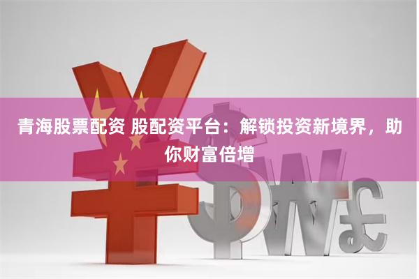 青海股票配资 股配资平台：解锁投资新境界，助你财富倍增