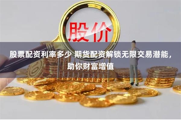 股票配资利率多少 期货配资解锁无限交易潜能，助你财富增值