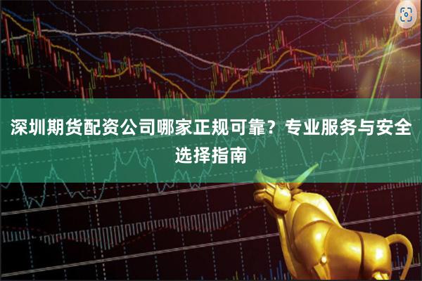 深圳期货配资公司哪家正规可靠？专业服务与安全选择指南