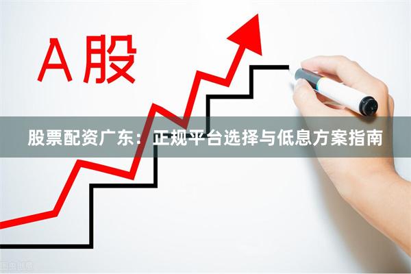 股票配资广东:正规平台选择与低息方案指南